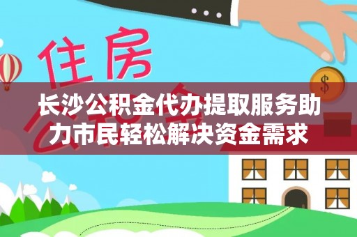 临翔长沙公积金代办提取服务助力市民轻松解决资金需求