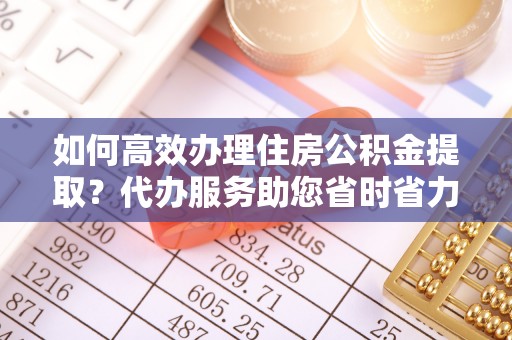 临翔如何高效办理住房公积金提取？代办服务助您省时省力