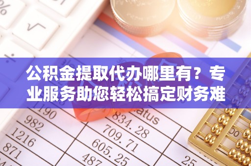 临翔公积金提取代办哪里有？专业服务助您轻松搞定财务难题