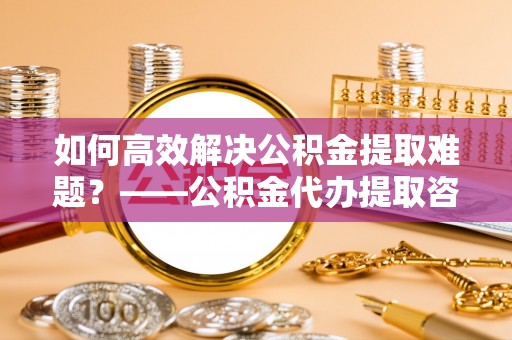 临翔如何高效解决公积金提取难题？——公积金代办提取咨询服务全解析