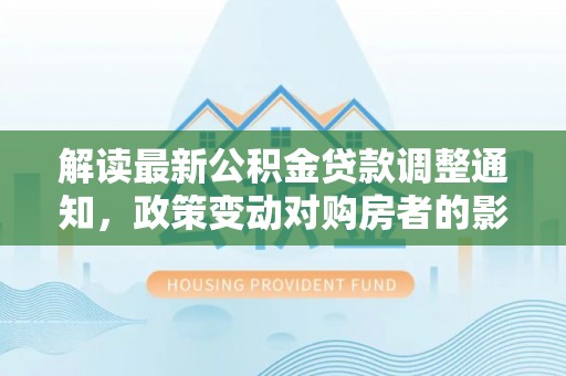 临翔解读最新公积金贷款调整通知，政策变动对购房者的影响