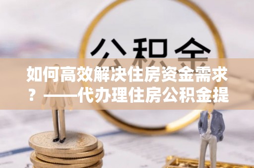 临翔如何高效解决住房资金需求？——代办理住房公积金提取服务全解析