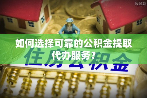 临翔如何选择可靠的公积金提取代办服务？